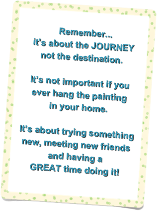   
  Remember...
 it’s about the JOURNEY 
not the destination.

It’s not important if you 
ever hang the painting 
in your home. 
 
It’s about trying something 
new, meeting new friends and having a 
GREAT time doing it!  